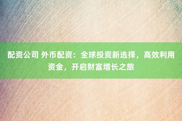 配资公司 外币配资：全球投资新选择，高效利用资金，开启财富增长之旅