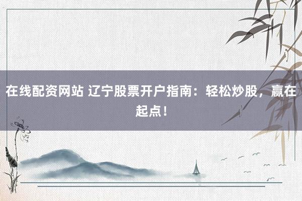在线配资网站 辽宁股票开户指南：轻松炒股，赢在起点！