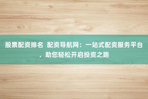 股票配资排名  配资导航网：一站式配资服务平台，助您轻松开启投资之路
