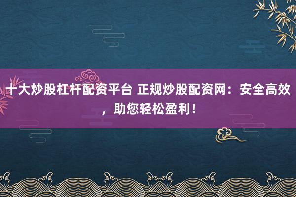 十大炒股杠杆配资平台 正规炒股配资网：安全高效，助您轻松盈利！