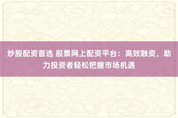 炒股配资首选 股票网上配资平台：高效融资，助力投资者轻松把握市场机遇