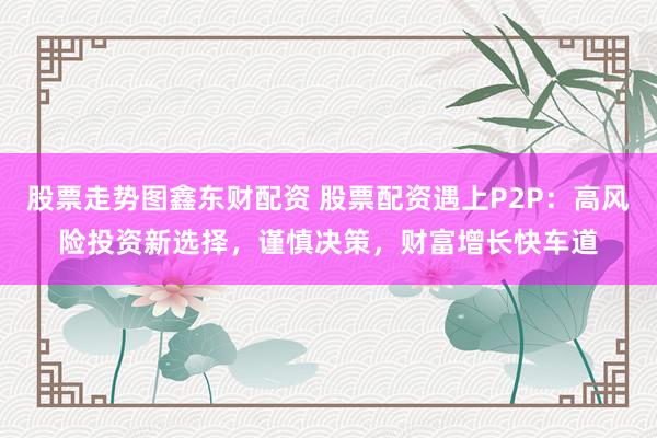 股票走势图鑫东财配资 股票配资遇上P2P：高风险投资新选择，谨慎决策，财富增长快车道