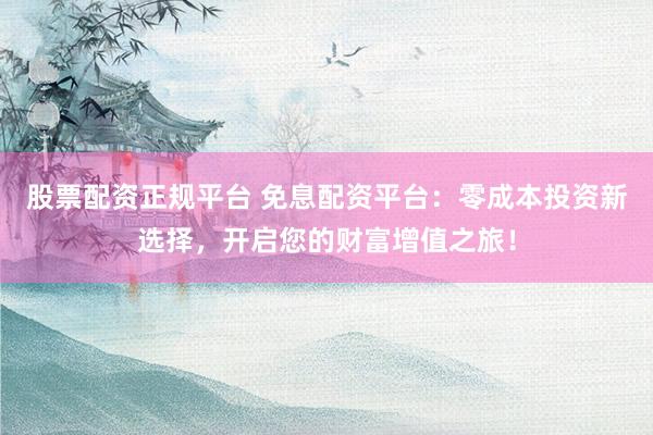 股票配资正规平台 免息配资平台：零成本投资新选择，开启您的财富增值之旅！