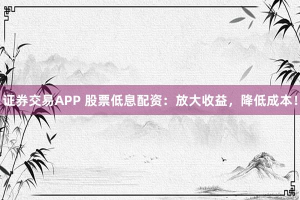 证券交易APP 股票低息配资：放大收益，降低成本！