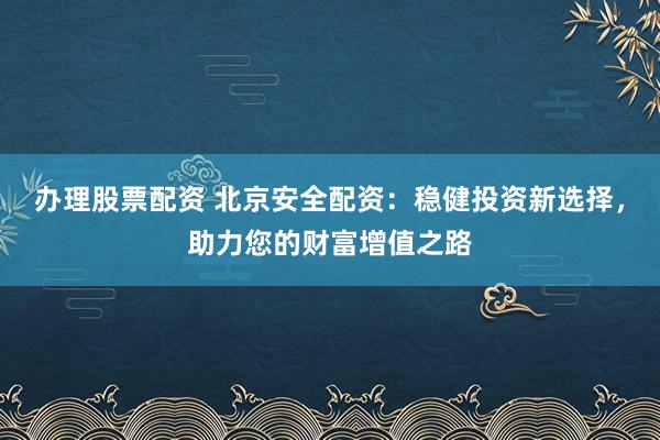 办理股票配资 北京安全配资：稳健投资新选择，助力您的财富增值之路