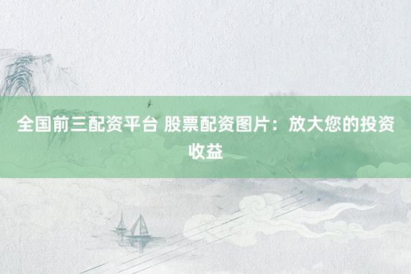 全国前三配资平台 股票配资图片：放大您的投资收益
