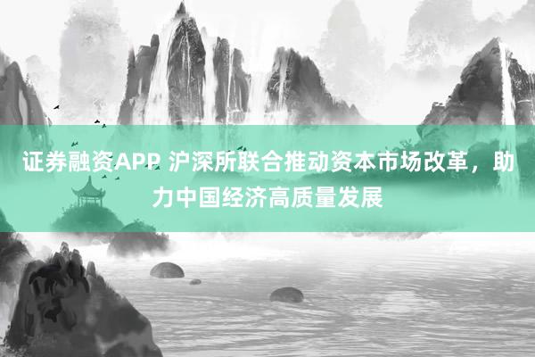 证券融资APP 沪深所联合推动资本市场改革，助力中国经济高质量发展