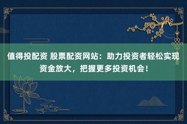 值得投配资 股票配资网站：助力投资者轻松实现资金放大，把握更多投资机会！