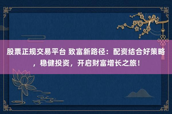 股票正规交易平台 致富新路径：配资结合好策略，稳健投资，开启财富增长之旅！