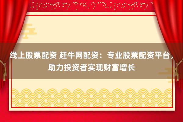线上股票配资 赶牛网配资：专业股票配资平台，助力投资者实现财富增长