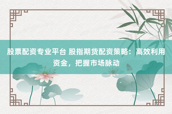 股票配资专业平台 股指期货配资策略：高效利用资金，把握市场脉动