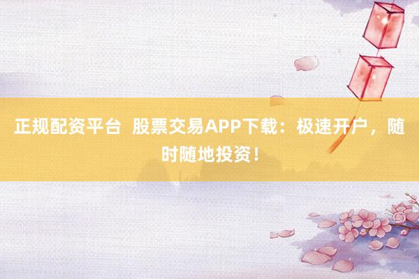 正规配资平台  股票交易APP下载：极速开户，随时随地投资！