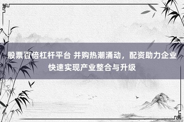 股票百倍杠杆平台 并购热潮涌动，配资助力企业快速实现产业整合与升级