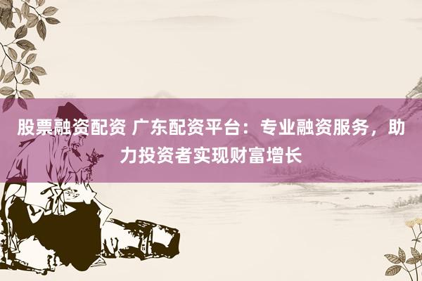 股票融资配资 广东配资平台：专业融资服务，助力投资者实现财富增长