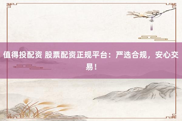 值得投配资 股票配资正规平台：严选合规，安心交易！