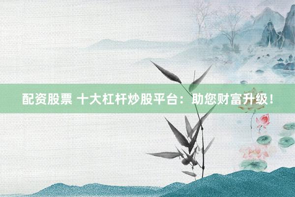 配资股票 十大杠杆炒股平台：助您财富升级！