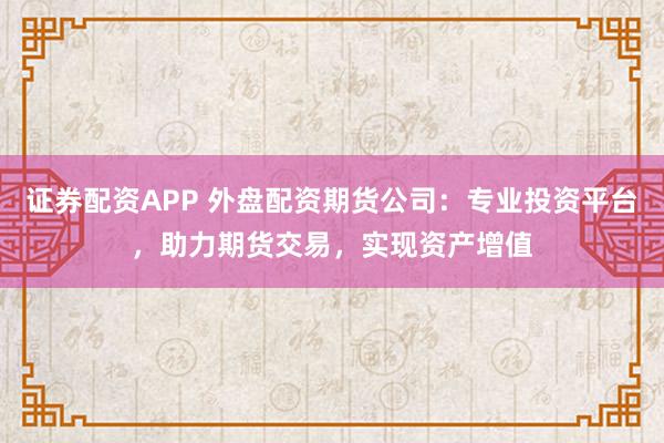 证券配资APP 外盘配资期货公司：专业投资平台，助力期货交易，实现资产增值