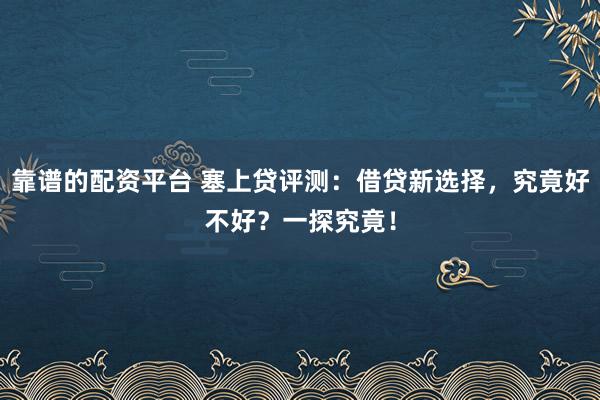 靠谱的配资平台 塞上贷评测：借贷新选择，究竟好不好？一探究竟！