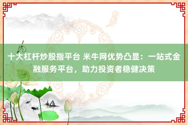 十大杠杆炒股指平台 米牛网优势凸显：一站式金融服务平台，助力投资者稳健决策