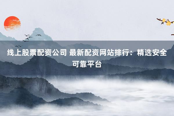线上股票配资公司 最新配资网站排行：精选安全可靠平台