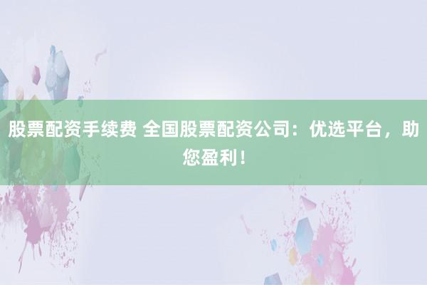 股票配资手续费 全国股票配资公司：优选平台，助您盈利！