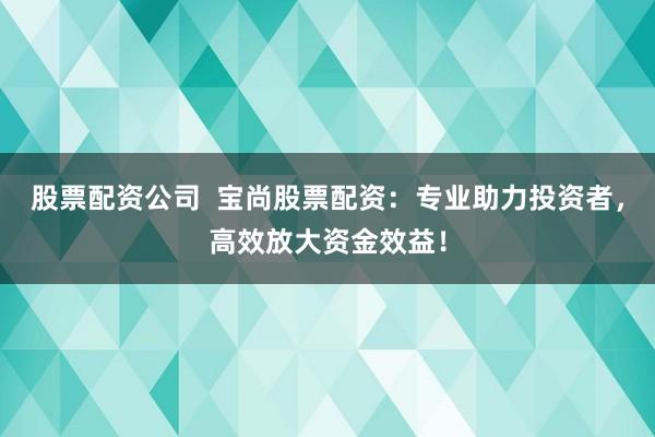 股票配资公司  宝尚股票配资：专业助力投资者，高效放大资金效益！
