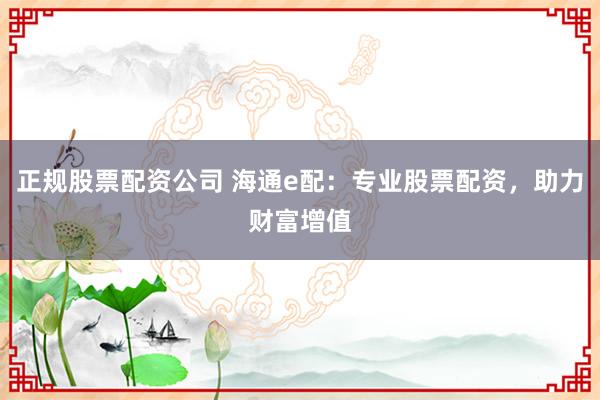 正规股票配资公司 海通e配：专业股票配资，助力财富增值