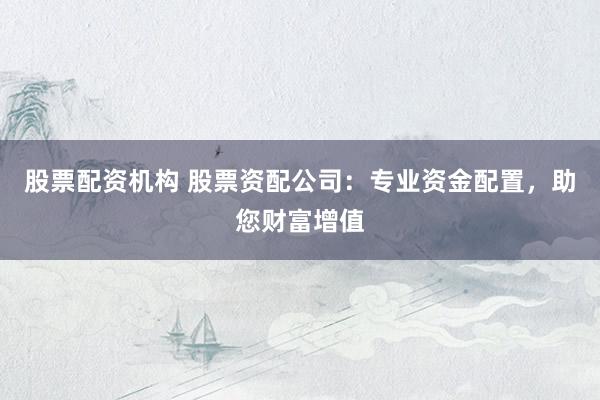 股票配资机构 股票资配公司：专业资金配置，助您财富增值