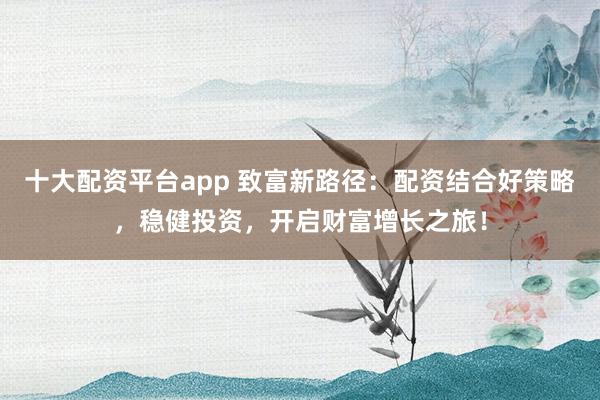 十大配资平台app 致富新路径：配资结合好策略，稳健投资，开启财富增长之旅！