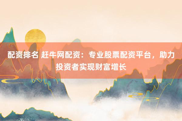 配资排名 赶牛网配资：专业股票配资平台，助力投资者实现财富增长