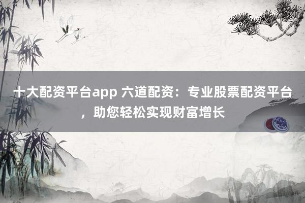 十大配资平台app 六道配资：专业股票配资平台，助您轻松实现财富增长