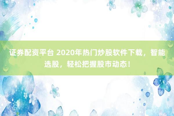 证券配资平台 2020年热门炒股软件下载，智能选股，轻松把握股市动态！