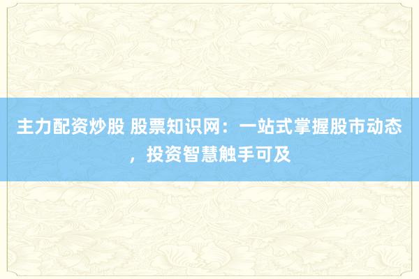 主力配资炒股 股票知识网：一站式掌握股市动态，投资智慧触手可及