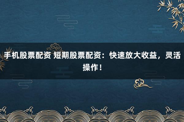 手机股票配资 短期股票配资：快速放大收益，灵活操作！