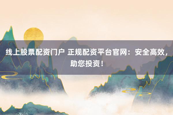 线上股票配资门户 正规配资平台官网：安全高效，助您投资！