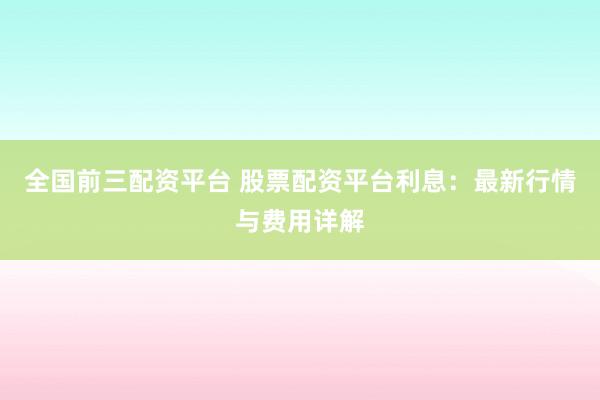 全国前三配资平台 股票配资平台利息：最新行情与费用详解