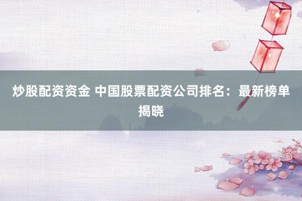 炒股配资资金 中国股票配资公司排名：最新榜单揭晓
