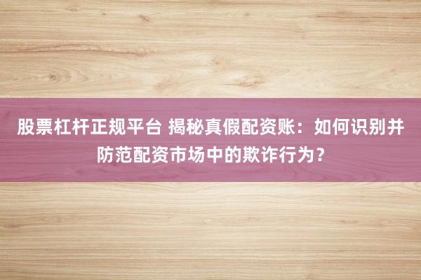股票杠杆正规平台 揭秘真假配资账：如何识别并防范配资市场中的欺诈行为？