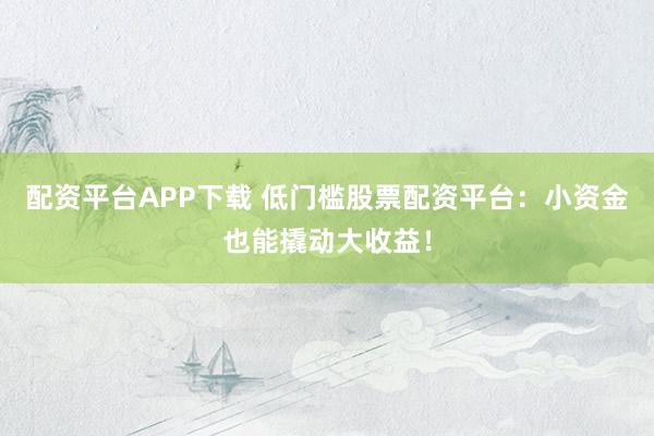 配资平台APP下载 低门槛股票配资平台：小资金也能撬动大收益！