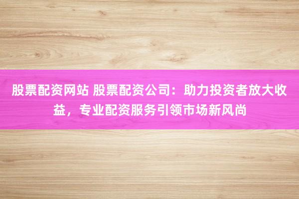 股票配资网站 股票配资公司：助力投资者放大收益，专业配资服务引领市场新风尚