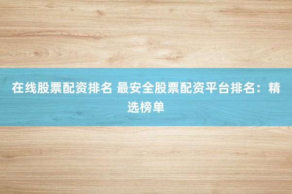 在线股票配资排名 最安全股票配资平台排名：精选榜单