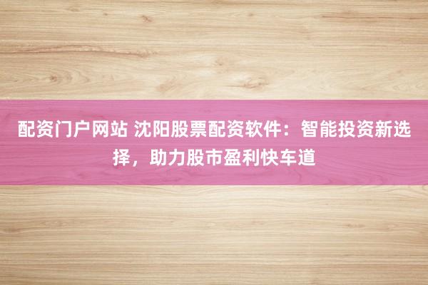 配资门户网站 沈阳股票配资软件：智能投资新选择，助力股市盈利快车道