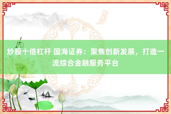 炒股十倍杠杆 国海证券：聚焦创新发展，打造一流综合金融服务平台