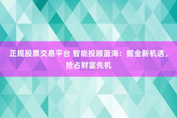 正规股票交易平台 智能投顾蓝海：掘金新机遇，抢占财富先机