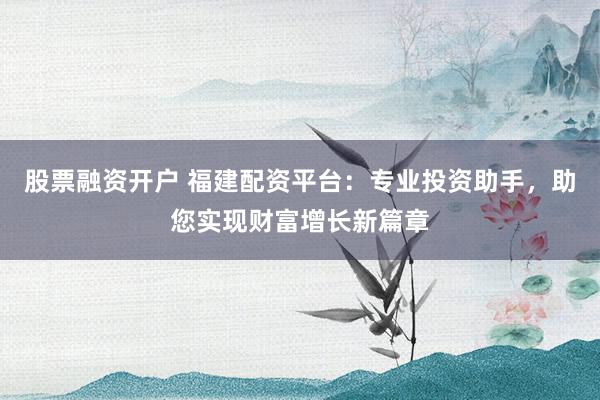 股票融资开户 福建配资平台：专业投资助手，助您实现财富增长新篇章