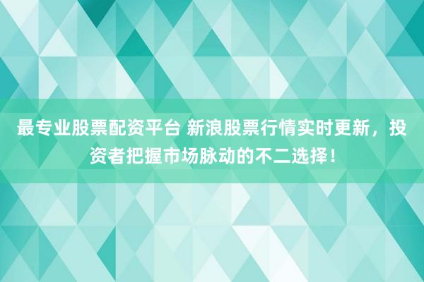 最专业股票配资平台 新浪股票行情实时更新，投资者把握市场脉动的不二选择！