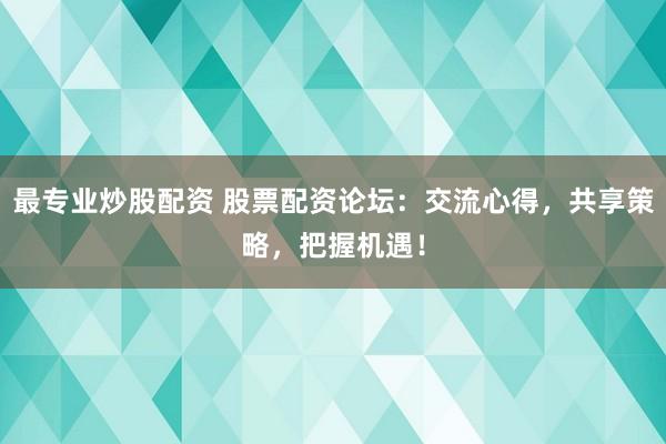 最专业炒股配资 股票配资论坛：交流心得，共享策略，把握机遇！