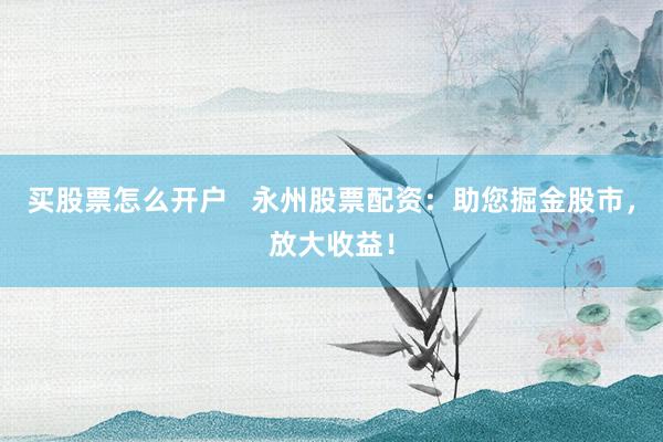 买股票怎么开户   永州股票配资：助您掘金股市，放大收益！