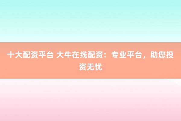 十大配资平台 大牛在线配资：专业平台，助您投资无忧