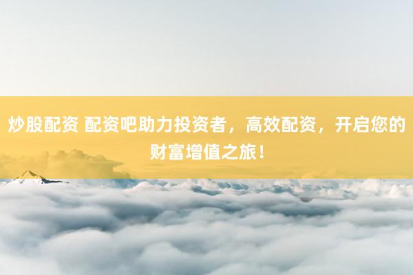 炒股配资 配资吧助力投资者，高效配资，开启您的财富增值之旅！